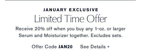 JANUARY EXCLUSIVE Limited Time Offer Receive 20% off when you buy any 1-oz. or larger Serum and Moisturizer together. Excludes sets. Offer Code: JAN20 SEE DETAILS »