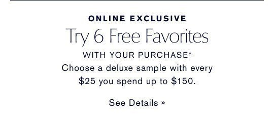 ONLINE EXCLUSIVE Try 6 Free Favorites WITH YOUR PURCHASE* More gifts for you! Choose a deluxe sample with every $25 you spend up to $150. SEE DETAILS