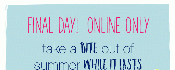 Final day! Online only. Take a bite out of summer while it lasts.