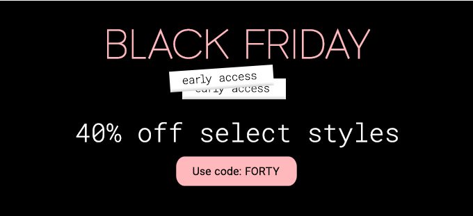 Black Friday early access 40% Off Select Styles. Use code: FORTY