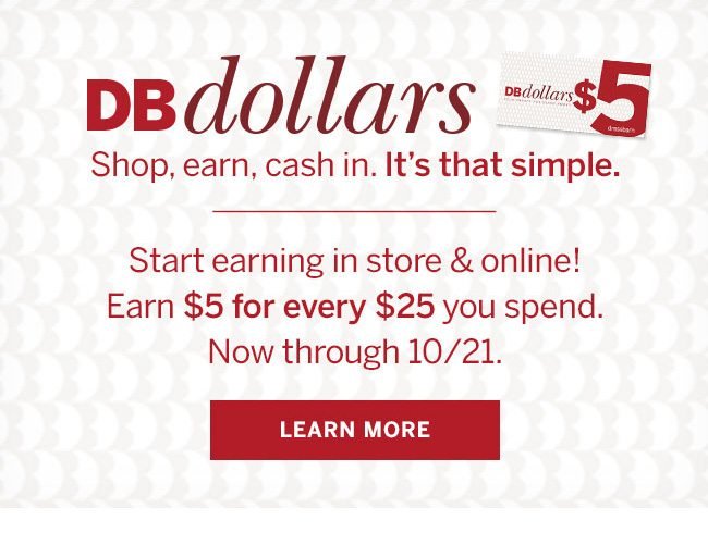 DB Dollars. Shop, earn, cash it in. It's that simple. Start earning in store & online! Earn $5 for every $25 you spend. Now through 10/21. Learn More.