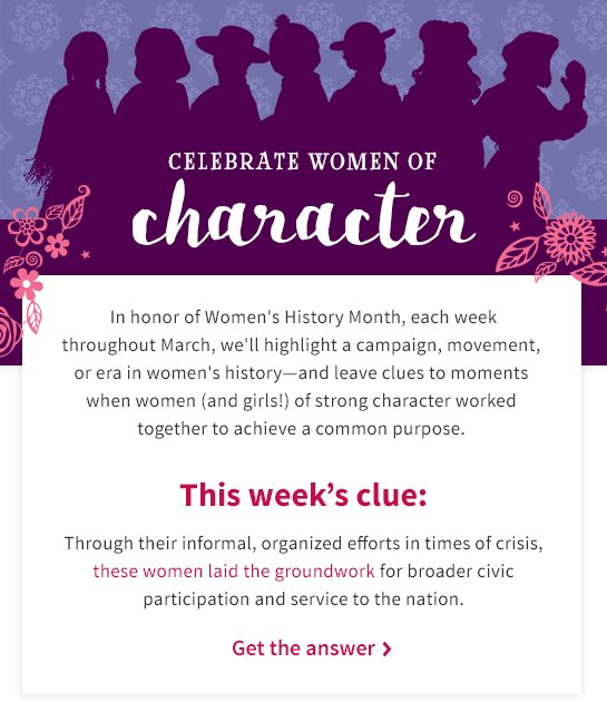 CELEBRATE WOMEN OF character In honer of Women's History Month, each week throughout March, we'll highlight a campaign, movement, or era in women's history—and leave clues to moments when women (and girls!) of strong character worked together to achieve a common purpose. This week’s clue: Through their informal, organized efforts in times of crisis, these women laid the groundwork for broader civic participation and service to the nation. Get the answer