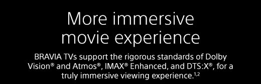 More immersive movie experience | BRAVIA TVs support the rigorous standards of Dolby Vision® and Atmos®, IMAX® Enhanced, and DTS:X®, for a truly immersive viewing experience.¹²