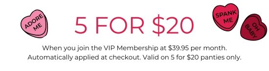 5 for 20 dollars - When you join the VIP Membership at 39.95 dollars per month. Automatically applied at checkout. Valid on 5 for 20 dollars panties only.