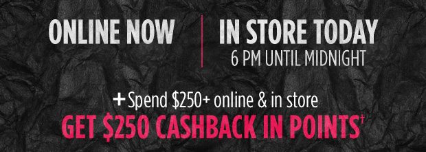 ONLINE NOW | IN STORE TODAY 6 PM UNTIL MIDNIGHT + Spend $250+ online & in store GET $250 CASHBACK IN POINTS†