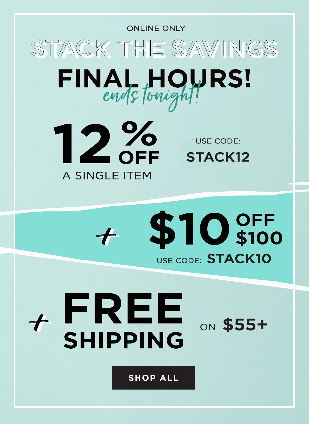 Online Only Stack The Savings Final Hours Ends Tonight! 12% Off A Single Item Use Code: Stack12 + $10 Off $100 Use Code: Stack10 + Free Shipping On $55+ - Shop All!