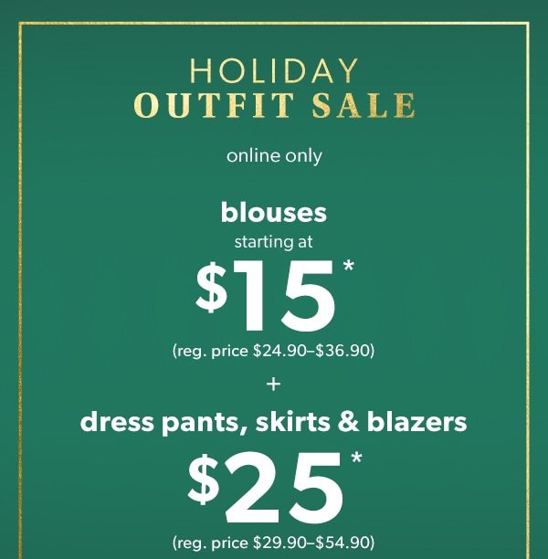 Holiday outfit sale. Online only. Blouses starting at $15*. (Reg. price $24.90-$36.90). + Dress pants, skirts, & blazers $25*. (Reg. price $29.90-$54.90).