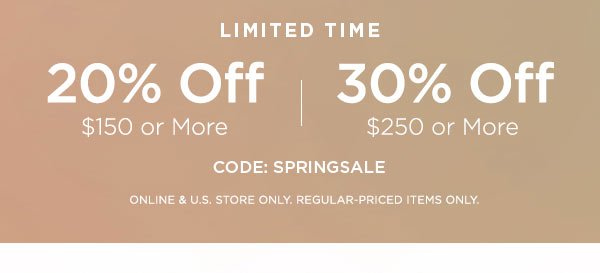 LIMITED TIME 20% OFF $150 or More 30% OFF $250 or More CODE: SPRINGSALE ONLINE & U.S. STORE ONLY. REGULAR-PRICED ITEMS ONLY.