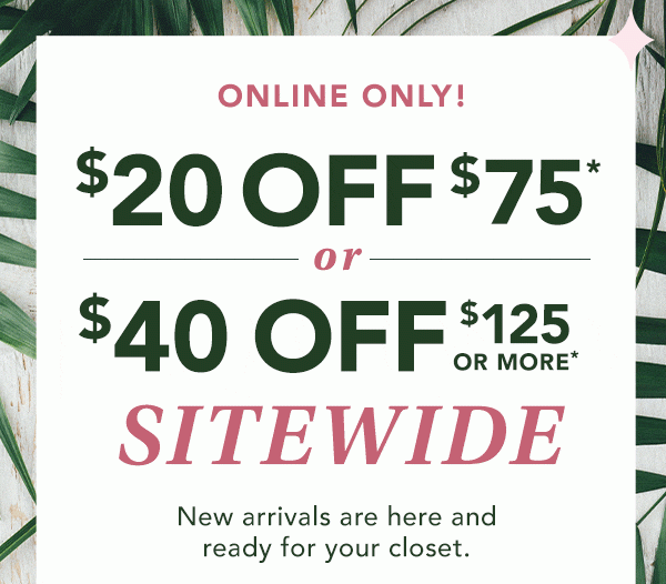 ONLINE ONLY! $20 OFF $75* or $40 OFF $125 OR MORE* SITEWIDE. New arrivals are here and ready for your closet. *Valid on reg. price purchase online only.