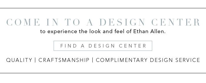 Come into a Design Center to experience the look and feel of Ethan Allen. Find a Design Center >