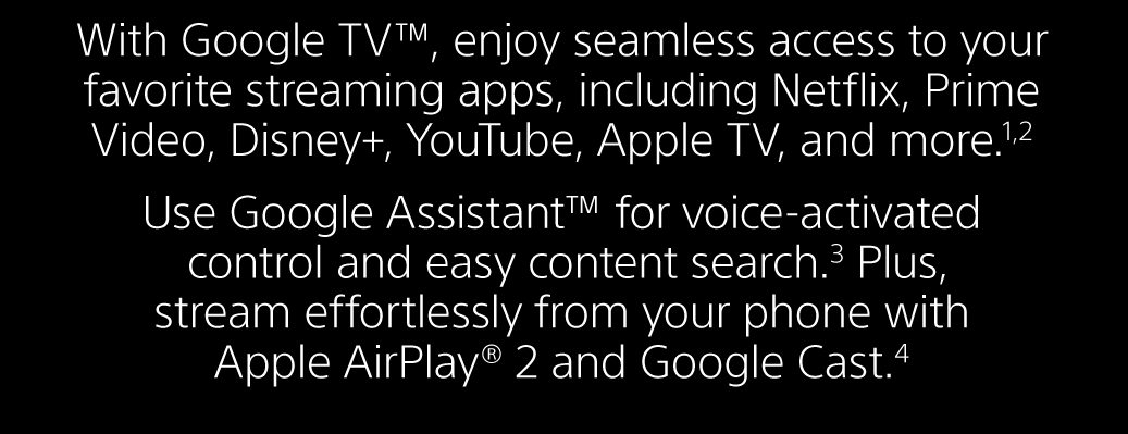 With Google TV™, enjoy seamless access to your favorite streaming apps, including Netflix, Prime Video, Disney+, YouTube, Apple TV, and more.1,2 Use Google Assistant™ for voice-activated control and easy content search.3 Plus, stream effortlessly from your phone with Apple AirPlay® 2 and Google Cast.4