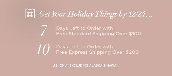 Get Your Holiday Things by 12/24... 7 Days Left to Order with Free Standard Shipping Over $100 10 Days Left to Order with Free Express Shipping Over $200 U.S. ONLY, EXCLUDING ALASKA & HAWAII.