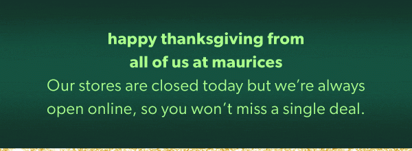 Happy thanksgiving from all of us at maurices. Our stores are closed today but we’re always open online, so you won’t miss a single deal.