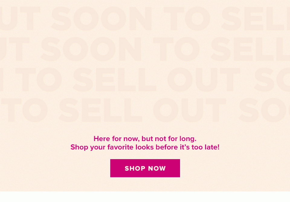 Soon to Sell Out. Here for now, but not for long. Shop your favorite looks before it's too late! Shop now.