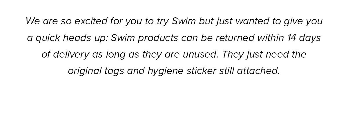 We are so excited for you to try Swim but just wanted to give you a quick heads up: Swim products can be returned within 14 days of delivery as long as they are unused. They just need the original tags and hygiene sticker still attached.