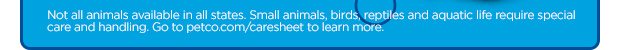 Not all animals available in all states. Small animals, birds, reptiles and aquatic life require special care and handling. Go to petco.com/caresheet to learn more.