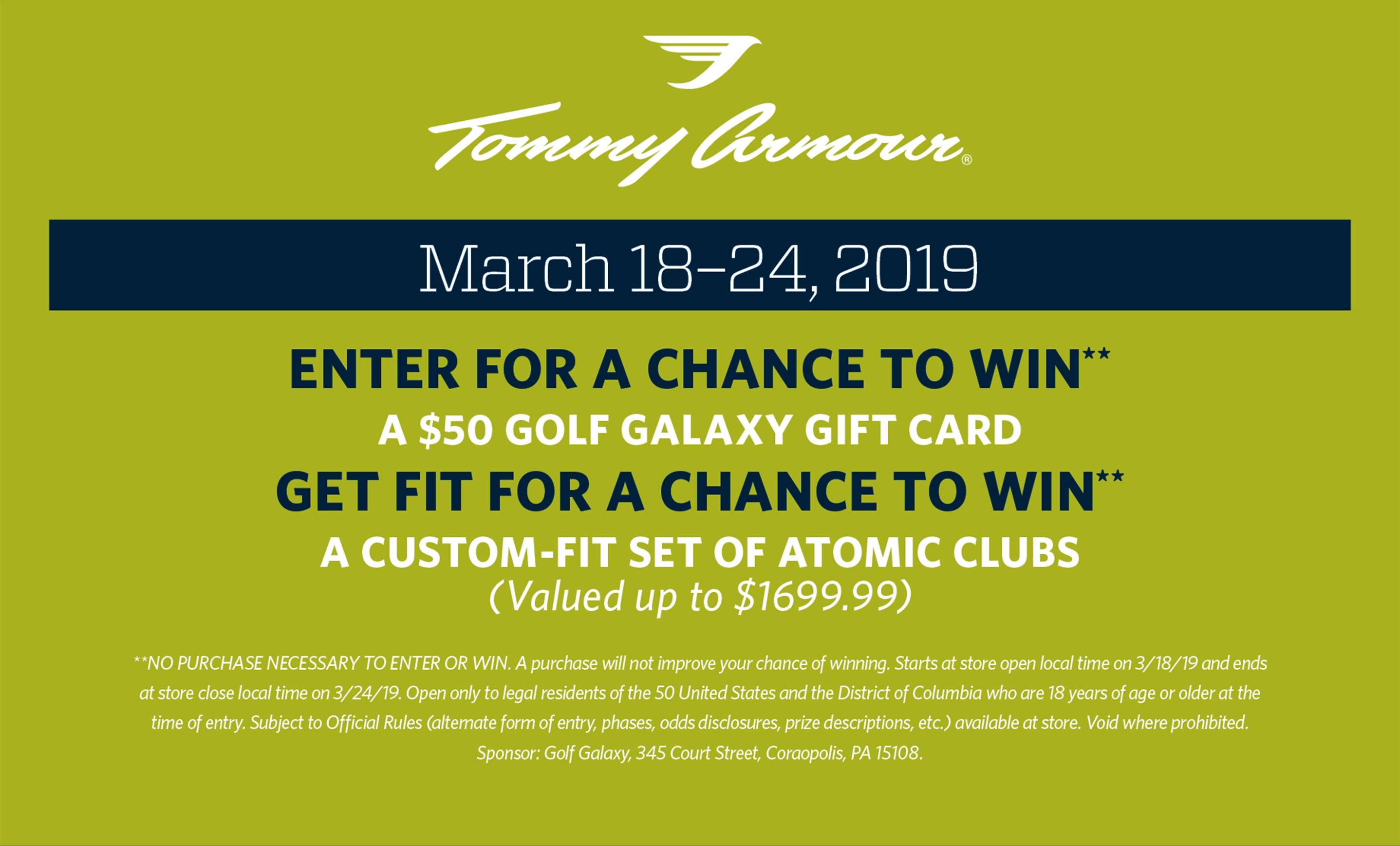 Tommy Armour | March 18–24, 2019 | Enter for a Chance to Win** A $50 Golf Galaxy gift card GET FIT for a Chance to Win** A custom-fit set of ATOMIC Clubs (Valued up to $1699.99) **NO PURCHASE NECESSARY TO ENTER OR WIN. A purchase will not improve your chance of winning. Starts at store open local time on 3/18/19 and ends at store close local time on 3/24/19. Open only to legal residents of the 50 United States and the District of Columbia who are 18 years of age or older at the time of entry. Subject to Official Rules (alternate form of entry, phases, odds disclosures, prize descriptions, etc.) available at store. Void where prohibited. Sponsor: Golf Galaxy, 345 Court Street, Coraopolis, PA 15108.