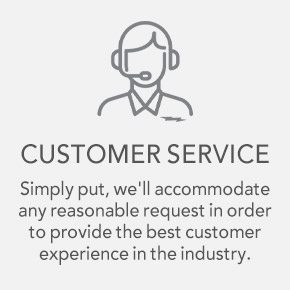 CUSTOMER SERVICE Simply put, we'll accommodate any reasonable request in order to provide the best customer experience in the industry.