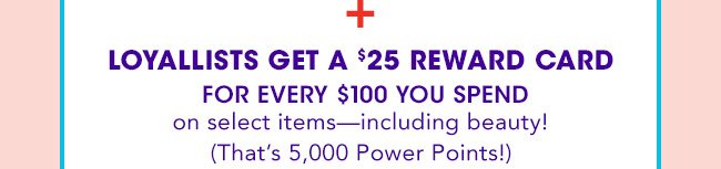 + LOYALLISTS GET A $25 REWARD CARD FOR EVERY $100 YOU SPEND on select items—including beauty! (That's 5,000 Power Points!)