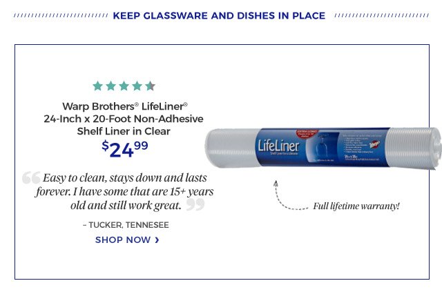 keep glassware and dishes in place | Warp Brothers® LifeLiner® 24-Inch x 20-Foot Non-Adhesive Shelf Liner in Clear | 4.5 stars | Full lifetime warranty! | “Easy to clean, stays down and lasts forever. I have some that are 15+ years old and still work great.” | – TUCKER, TENNESEE | $24.99 | SHOP now