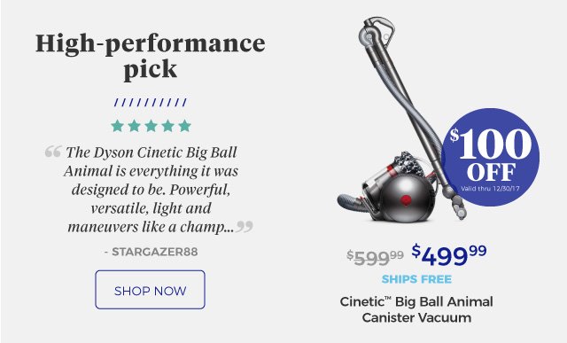 Cinetic™ Big Ball Animal Canister Vacuum | High-performance pick | ‘‘The Dyson Cinetic Big Ball Animal is everything it was designed to be. Powerful, versatile, light and maneuvers like a champ …’’ | - STARGAZER88 | $499.99 | $100 Off | Valid thru 12/30/17 | ships free | shop now