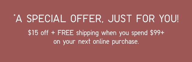 A SPECIAL OFFER, JUST FOR YOU! $15 OFF + FREE SHIPPING WHEN YOU SPEND $99+ ON YOUR NEXT ONLINE PURCHASE.