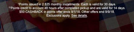 †Points issued in 2 $25 monthly installments. Each is valid for 30 days. ††Points credit to account 48 hours after completed pickup and are valid for 14 days. $50 CASHBACK in points offer ends 9;1/18. Other offers end 9/9/18. Exclusions apply. See details.