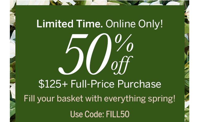 Limited Time. Online Only! 50% Off $125+ Full-Price Purchase. Fill your basket with everything spring! Use code: FILL50
