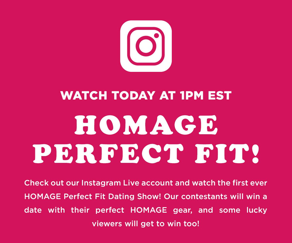 Watch today at 1pm EST. Homage Perfect Fit! Check out our Instagram Live account and watch the first ever HOMAGE Perfect Fit Dating Show! Our contestants will win a date with their perfect HOMAGE gear, and some lucky viewers will get to win too!