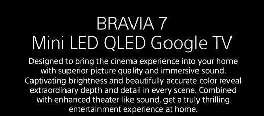 BRAVIA 7 LED Google TV | Designed to bring the cinema experience into your home with superior picture quality and immersive sound. Captivating brightness and beautifully accurate color reveal extraordinary depth and detail in every scene. Combined with enhanced theater-like sound, get a truly thrilling entertainment experience at home