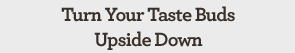 Turn Your Taste Buds Upside Down