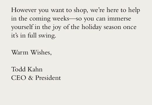 However you want to shop, we’re here to help in the coming weeks—so you can immerse yourself in the joy of the holiday season once it’s in full swing. Warm Wishes, Todd Kahn CEO & President