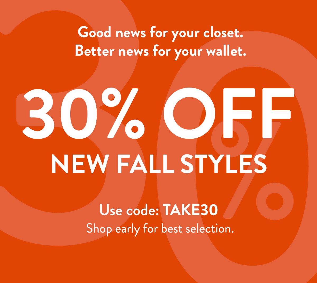 30% OFF NEW FALL STYLES. Use code: TAKE30. Shop early for best selection. 