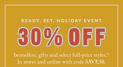 READY, SET, HOLIDAY EVENT | 30% OFF | bestsellers, gifts and select full-price styles.* In stores and online with code SAVE30.