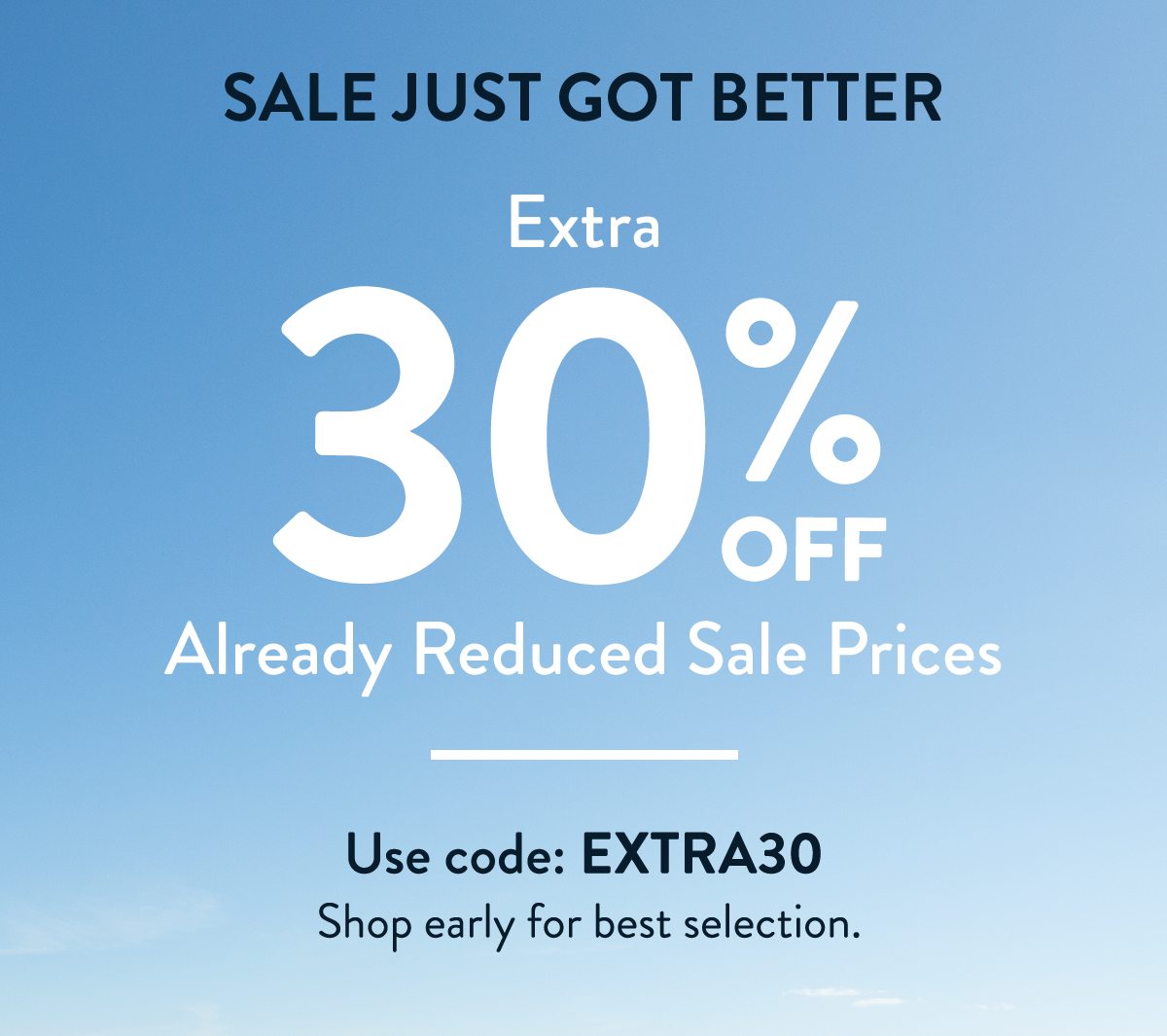 SALE JUST GOT BETTER. Extra 30% OFF Already reduced sale prices. Use code: EXTRA30. Shop early for best selection.