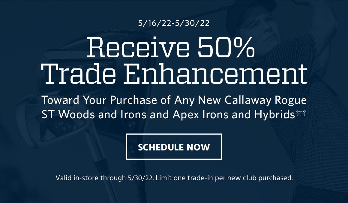 May 16 to May 22. Receive 50% trade enhancement toward your purchase of any new Callaway Rogue ST woods and irons and Apex irons and hybrids‡‡‡. Valid in-store through May 22. Limit one trade-in per new club purchased. Schedule now.