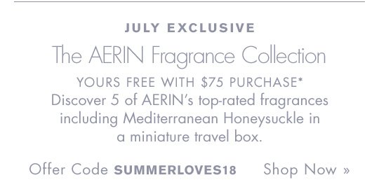 JULY EXCLUSIVE The AERIN Fragrance Collection YOURS FREE WITH $75 PURCHASE* Discover 5 of AERIN’s top-rated fragrances including Mediterranean Honeysuckle in a miniature travel box. Offer Code SUMMERLOVES18 Shop Now » 