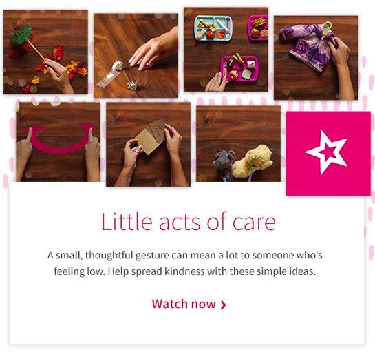 Little acts of care A small, thoughtful gesture can mean a lot to someone who’s feeling low. Help spread kindness with these simple ideas. Watch now 