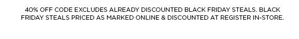 40% OFF CODE EXCLUDES ALREADY DISCOUNTED BLACK FRIDAY STEALS. BLACK FRIDAY STEALS PRICED AS MARKED ONLINE & DISCOUNTED AT REGISTER IN-STORE.