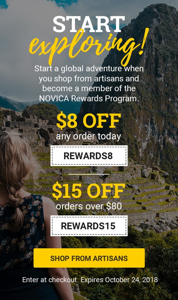 START EXPLORING! | Start a global adventure when you shop from artisans and become a member of the NOVICA Rewards Program. | $8 off any order today REWARDS8 | $15 off orders over $80 REWARDS15 | SHOP FROM ARTISANS | Enter in checkout. Expires October 24, 2018