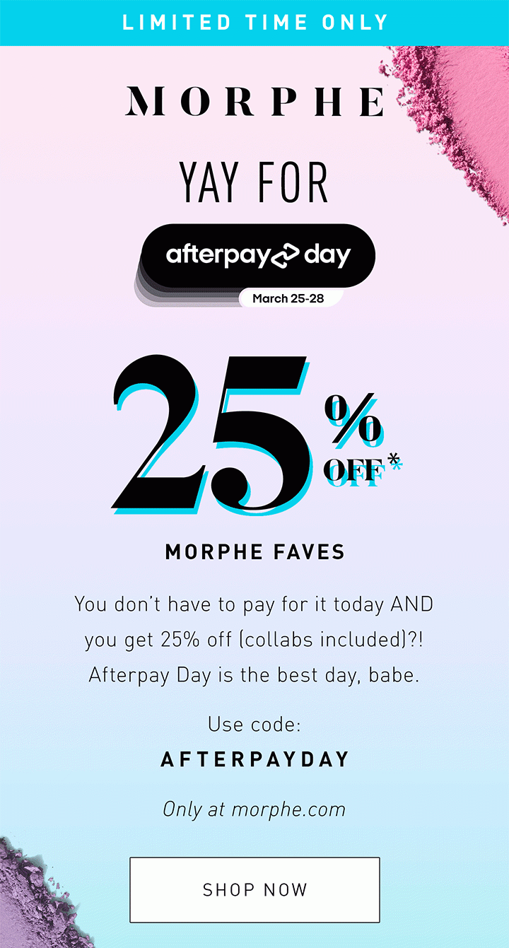 LIMITED TIME ONLY YAY FOR AFTERPAY 25% OFF* MORPHE FAVES You don’t have to pay for it today AND you get 25% off (collabs included)?! Afterpay Day is the best day, babe. USE CODE: AFTERPAYDAY Only at morphe.com SHOP NOW