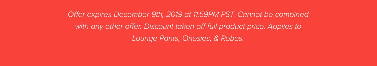 Offer expires December 9th, 2019 at 11:59PM PST. Cannot be combined with any other offer. Discount taken off full product price. Applies to Lounge Pants, Onesies, & Robes.