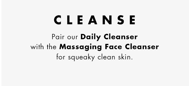 Cleanse. Pair our Daily Cleanser with the Massaging Face Cleanser for squeaky clean skin.