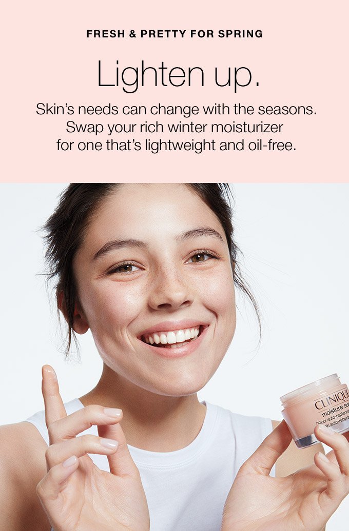 FRESH & PRETTY FOR SPRING Lighten up. Skin’s needs can change with the seasons. Swap your rich winter moisturizer for one that’s lightweight and oil-free.