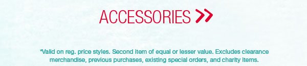 Accessories. *Valid on reg. price styles. Second item of equal or lesser value. Excludes clearance merchandise, previous purchases, existing special orders, and charity items.