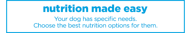 Nutrition made easy. Your dog has specific needs. Choose the best nutrition options for them.
