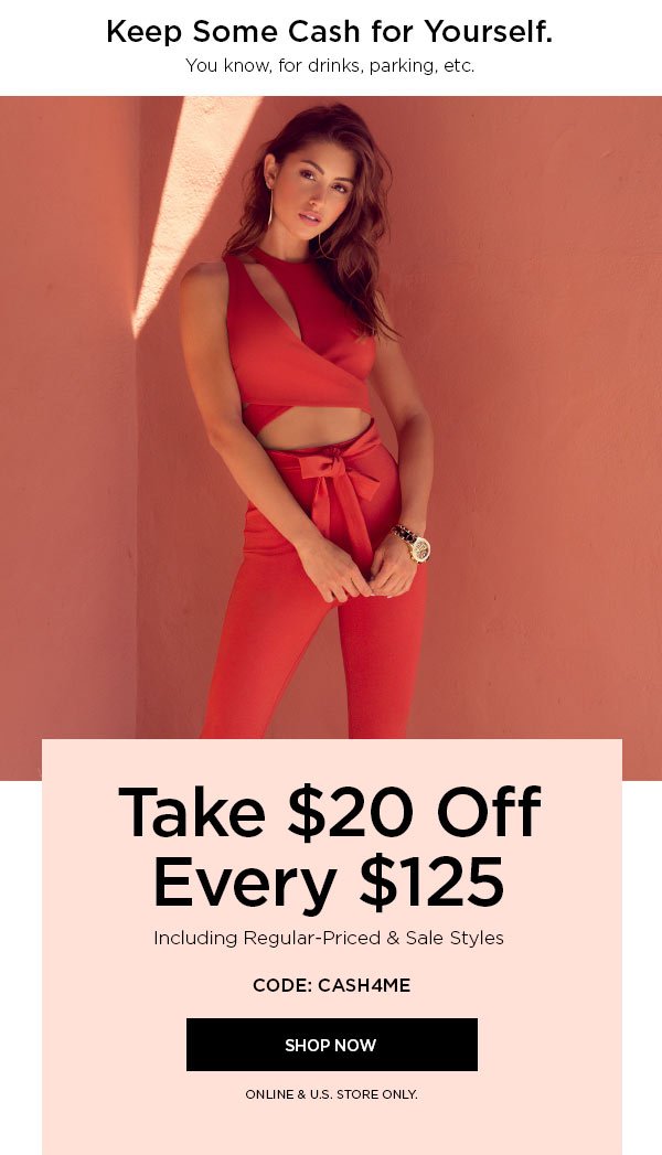 Keep Some Cash for Yourself. You know, for drinks, parking, etc. Take $20 Off Every $125 Including Regular-Priced & Sale Styles CODE: CASH4ME SHOP NOW > ONLINE & U.S. STORE ONLY.