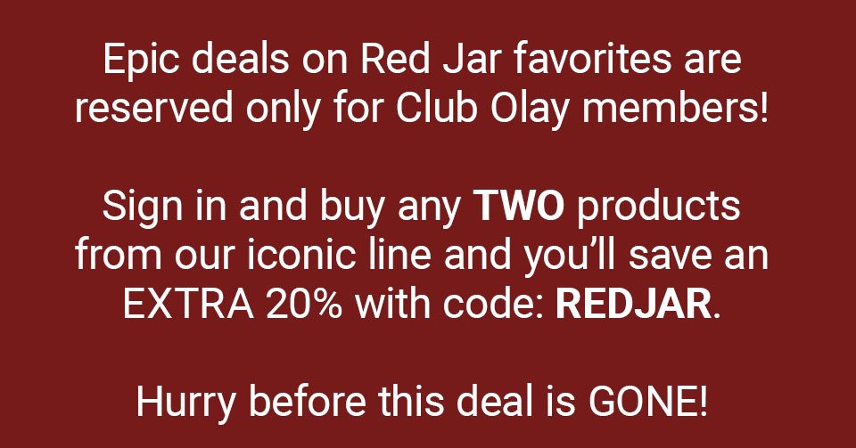 Epic deals on Red Jar favorites are reserved only for Club Olay members! Sign in and buy any TWO products from our iconic line and you’ll save an EXTRA 20% with code: REDJAR. Hurry before this deal is GONE!