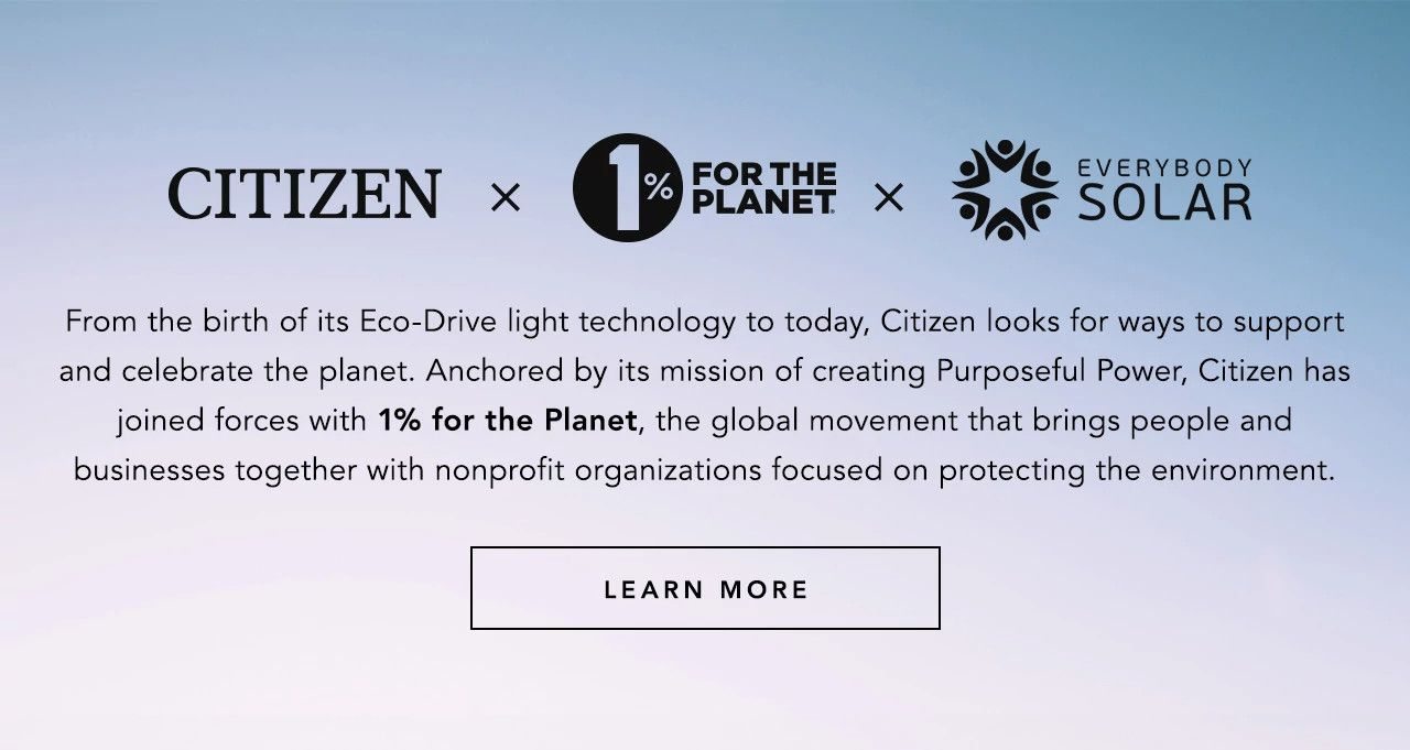 CITIZEN + 1% FOR THE PLANET + EVERYBODY SOLAR: From the birth of its Eco-Drive light technology to today, Citizen looks for ways to support and celebrate the planet. Anchored by its mission of creating Purposeful Power, Citizen has joined forces with 1% for the Planet, the global movement that brings people and businesses together with nonprofit organizations focused on protecting the environment.