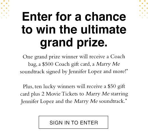 Enter for a chance to win the ultimate grand prize. One grand prize winner will receive a Coach bag, a $500 Coach gift card, a Marry Me soundtrack signed by Jennifer Lopez and more!* Plus, ten lucky winners will receive a $50 gift card plus 2 Movie Tickets to marry Me starring Jennifer Lopez and the Marry Me soundtrack* SIGN IN TO ENTER